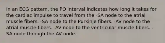 In an ECG pattern, the PQ interval indicates how long it takes for the cardiac impulse to travel from the -SA node to the atrial muscle fibers. -SA node to the Purkinje fibers. -AV node to the atrial muscle fibers. -AV node to the ventricular muscle fibers. -SA node through the AV node.