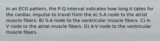 In an ECG pattern, the P-Q interval indicates how long it takes for the cardiac impulse to travel from the A) S-A node to the atrial muscle fibers. B) S-A node to the ventricular muscle fibers. C) A-V node to the atrial muscle fibers. D) A-V node to the ventricular muscle fibers.