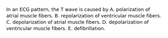 In an ECG pattern, the T wave is caused by A. polarization of atrial muscle fibers. B. repolarization of ventricular muscle fibers. C. depolarization of atrial muscle fibers. D. depolarization of ventricular muscle fibers. E. defibrillation.