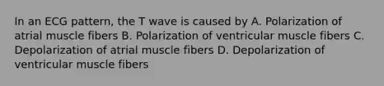 In an ECG pattern, the T wave is caused by A. Polarization of atrial muscle fibers B. Polarization of ventricular muscle fibers C. Depolarization of atrial muscle fibers D. Depolarization of ventricular muscle fibers