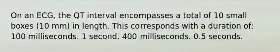 On an ECG, the QT interval encompasses a total of 10 small boxes (10 mm) in length. This corresponds with a duration of: 100 milliseconds. 1 second. 400 milliseconds. 0.5 seconds.