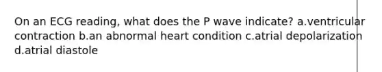 On an ECG reading, what does the P wave indicate? a.ventricular contraction b.an abnormal heart condition c.atrial depolarization d.atrial diastole