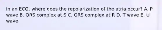 In an ECG, where does the repolarization of the atria occur? A. P wave B. QRS complex at S C. QRS complex at R D. T wave E. U wave