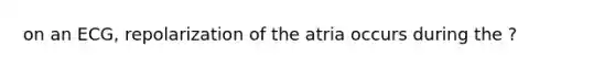 on an ECG, repolarization of the atria occurs during the ?