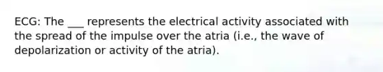 ECG: The ___ represents the electrical activity associated with the spread of the impulse over the atria (i.e., the wave of depolarization or activity of the atria).