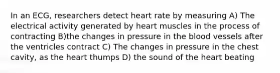 In an ECG, researchers detect heart rate by measuring A) The electrical activity generated by heart muscles in the process of contracting B)the changes in pressure in the blood vessels after the ventricles contract C) The changes in pressure in the chest cavity, as the heart thumps D) the sound of the heart beating