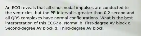 An ECG reveals that all sinus nodal impulses are conducted to the ventricles, but the PR interval is greater than 0.2 second and all QRS complexes have normal configurations. What is the best interpretation of this ECG? a. Normal b. First-degree AV block c. Second-degree AV block d. Third-degree AV block