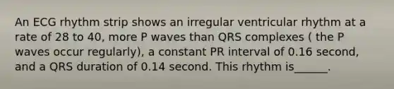 An ECG rhythm strip shows an irregular ventricular rhythm at a rate of 28 to 40, more P waves than QRS complexes ( the P waves occur regularly), a constant PR interval of 0.16 second, and a QRS duration of 0.14 second. This rhythm is______.