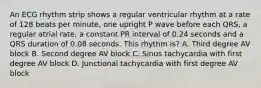 An ECG rhythm strip shows a regular ventricular rhythm at a rate of 128 beats per minute, one upright P wave before each QRS, a regular atrial rate, a constant PR interval of 0.24 seconds and a QRS duration of 0.08 seconds. This rhythm is? A. Third degree AV block B. Second degree AV block C. Sinus tachycardia with first degree AV block D. Junctional tachycardia with first degree AV block