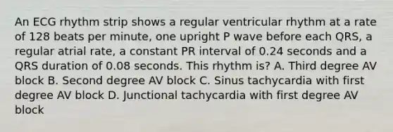 An ECG rhythm strip shows a regular ventricular rhythm at a rate of 128 beats per minute, one upright P wave before each QRS, a regular atrial rate, a constant PR interval of 0.24 seconds and a QRS duration of 0.08 seconds. This rhythm is? A. Third degree AV block B. Second degree AV block C. Sinus tachycardia with first degree AV block D. Junctional tachycardia with first degree AV block