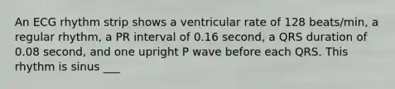 An ECG rhythm strip shows a ventricular rate of 128 beats/min, a regular rhythm, a PR interval of 0.16 second, a QRS duration of 0.08 second, and one upright P wave before each QRS. This rhythm is sinus ___