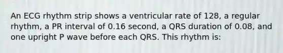 An ECG rhythm strip shows a ventricular rate of 128, a regular rhythm, a PR interval of 0.16 second, a QRS duration of 0.08, and one upright P wave before each QRS. This rhythm is: