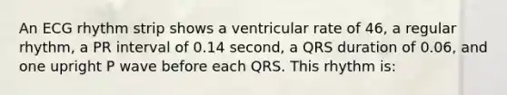 An ECG rhythm strip shows a ventricular rate of 46, a regular rhythm, a PR interval of 0.14 second, a QRS duration of 0.06, and one upright P wave before each QRS. This rhythm is: