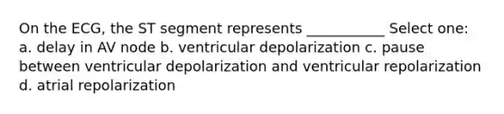 On the ECG, the ST segment represents ___________ Select one: a. delay in AV node b. ventricular depolarization c. pause between ventricular depolarization and ventricular repolarization d. atrial repolarization