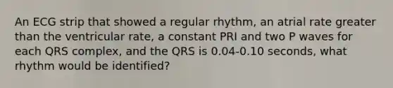 An ECG strip that showed a regular rhythm, an atrial rate greater than the ventricular rate, a constant PRI and two P waves for each QRS complex, and the QRS is 0.04-0.10 seconds, what rhythm would be identified?