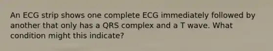 An ECG strip shows one complete ECG immediately followed by another that only has a QRS complex and a T wave. What condition might this indicate?