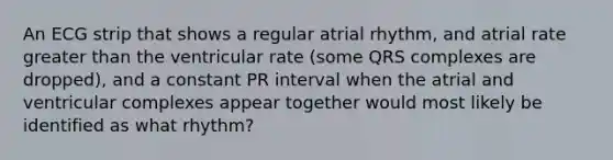 An ECG strip that shows a regular atrial rhythm, and atrial rate greater than the ventricular rate (some QRS complexes are dropped), and a constant PR interval when the atrial and ventricular complexes appear together would most likely be identified as what rhythm?