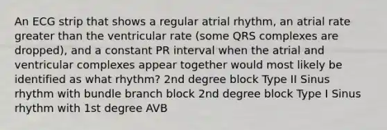 An ECG strip that shows a regular atrial rhythm, an atrial rate greater than the ventricular rate (some QRS complexes are dropped), and a constant PR interval when the atrial and ventricular complexes appear together would most likely be identified as what rhythm? 2nd degree block Type II Sinus rhythm with bundle branch block 2nd degree block Type I Sinus rhythm with 1st degree AVB