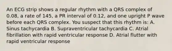 An ECG strip shows a regular rhythm with a QRS complex of 0.08, a rate of 145, a PR interval of 0.12, and one upright P wave before each QRS complex. You suspect that this rhythm is: A. Sinus tachycardia B. Supraventricular tachycardia C. Atrial fibrillation with rapid ventricular response D. Atrial flutter with rapid ventricular response