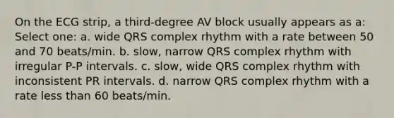 On the ECG strip, a third-degree AV block usually appears as a: Select one: a. wide QRS complex rhythm with a rate between 50 and 70 beats/min. b. slow, narrow QRS complex rhythm with irregular P-P intervals. c. slow, wide QRS complex rhythm with inconsistent PR intervals. d. narrow QRS complex rhythm with a rate less than 60 beats/min.