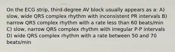 On the ECG strip, third-degree AV block usually appears as a: A) slow, wide QRS complex rhythm with inconsistent PR intervals B) narrow QRS complex rhythm with a rate less than 60 beats/min C) slow, narrow QRS complex rhythm with irregular P-P intervals D) wide QRS complex rhythm with a rate between 50 and 70 beats/min