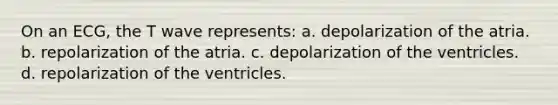 On an ECG, the T wave represents: a. depolarization of the atria. b. repolarization of the atria. c. depolarization of the ventricles. d. repolarization of the ventricles.