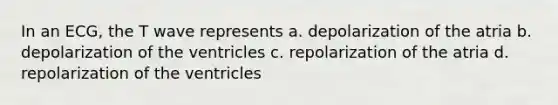 In an ECG, the T wave represents a. depolarization of the atria b. depolarization of the ventricles c. repolarization of the atria d. repolarization of the ventricles