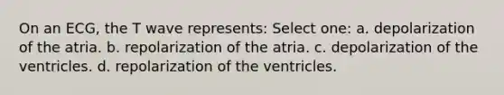 On an ECG, the T wave represents: Select one: a. depolarization of the atria. b. repolarization of the atria. c. depolarization of the ventricles. d. repolarization of the ventricles.