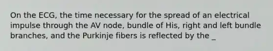 On the ECG, the time necessary for the spread of an electrical impulse through the AV node, bundle of His, right and left bundle branches, and the Purkinje fibers is reflected by the _