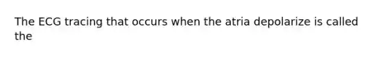 The ECG tracing that occurs when the atria depolarize is called the
