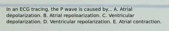 In an ECG tracing, the P wave is caused by... A. Atrial depolarization. B. Atrial repoloarization. C. Ventricular depolarization. D. Ventricular repolarization. E. Atrial contraction.
