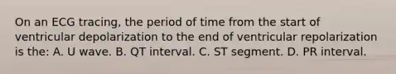 On an ECG tracing, the period of time from the start of ventricular depolarization to the end of ventricular repolarization is the: A. U wave. B. QT interval. C. ST segment. D. PR interval.