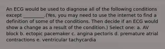 An ECG would be used to diagnose all of the following conditions except _________.(Yes, you may need to use the internet to find a definition of some of the conditions. Then decide if an ECG would show a change as a result of the condition.) Select one: a. AV block b. ectopic pacemaker c. angina pectoris d. premature atrial contractions e. ventricular tachycardia