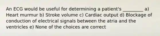 An ECG would be useful for determining a patient's _________ a) Heart murmur b) Stroke volume c) Cardiac output d) Blockage of conduction of electrical signals between the atria and the ventricles e) None of the choices are correct