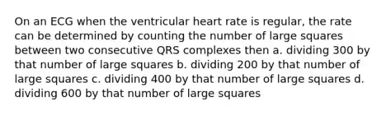 On an ECG when the ventricular heart rate is regular, the rate can be determined by counting the number of large squares between two consecutive QRS complexes then a. dividing 300 by that number of large squares b. dividing 200 by that number of large squares c. dividing 400 by that number of large squares d. dividing 600 by that number of large squares