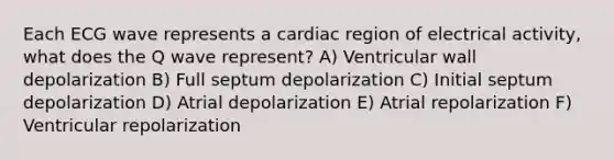 Each ECG wave represents a cardiac region of electrical activity, what does the Q wave represent? A) Ventricular wall depolarization B) Full septum depolarization C) Initial septum depolarization D) Atrial depolarization E) Atrial repolarization F) Ventricular repolarization