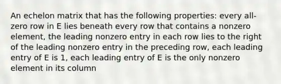 An echelon matrix that has the following properties: every all-zero row in E lies beneath every row that contains a nonzero element, the leading nonzero entry in each row lies to the right of the leading nonzero entry in the preceding row, each leading entry of E is 1, each leading entry of E is the only nonzero element in its column