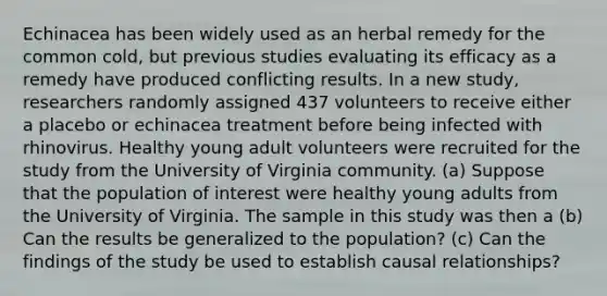 Echinacea has been widely used as an herbal remedy for the common cold, but previous studies evaluating its efficacy as a remedy have produced conflicting results. In a new study, researchers randomly assigned 437 volunteers to receive either a placebo or echinacea treatment before being infected with rhinovirus. Healthy young adult volunteers were recruited for the study from the University of Virginia community. (a) Suppose that the population of interest were healthy young adults from the University of Virginia. The sample in this study was then a (b) Can the results be generalized to the population? (c) Can the findings of the study be used to establish causal relationships?