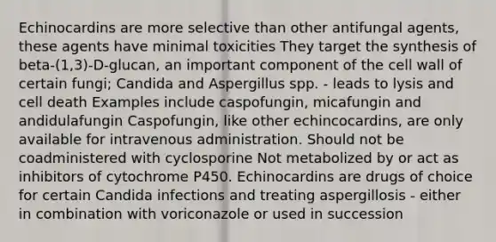 Echinocardins are more selective than other antifungal agents, these agents have minimal toxicities They target the synthesis of beta-(1,3)-D-glucan, an important component of the cell wall of certain fungi; Candida and Aspergillus spp. - leads to lysis and cell death Examples include caspofungin, micafungin and andidulafungin Caspofungin, like other echincocardins, are only available for intravenous administration. Should not be coadministered with cyclosporine Not metabolized by or act as inhibitors of cytochrome P450. Echinocardins are drugs of choice for certain Candida infections and treating aspergillosis - either in combination with voriconazole or used in succession