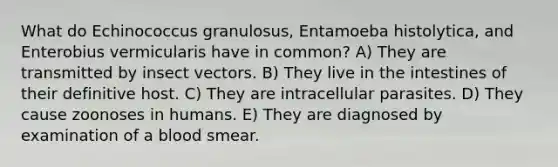 What do Echinococcus granulosus, Entamoeba histolytica, and Enterobius vermicularis have in common? A) They are transmitted by insect vectors. B) They live in the intestines of their definitive host. C) They are intracellular parasites. D) They cause zoonoses in humans. E) They are diagnosed by examination of a blood smear.