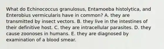 What do Echinococcus granulosus, Entamoeba histolytica, and Enterobius vermicularis have in common? A. they are transmitted by insect vectors. B. they live in the intestines of their definitive host. C. they are intracellular parasites. D. they cause zoonoses in humans. E. they are diagnosed by examination of a blood smear.