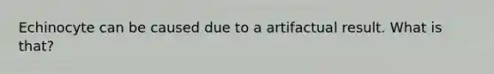 Echinocyte can be caused due to a artifactual result. What is that?