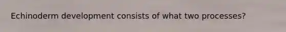 Echinoderm development consists of what two processes?