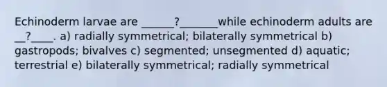 Echinoderm larvae are ______?_______while echinoderm adults are __?____. a) radially symmetrical; bilaterally symmetrical b) gastropods; bivalves c) segmented; unsegmented d) aquatic; terrestrial e) bilaterally symmetrical; radially symmetrical