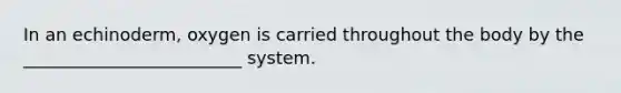 In an echinoderm, oxygen is carried throughout the body by the _________________________ system.