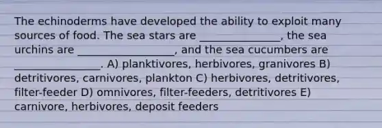 The echinoderms have developed the ability to exploit many sources of food. The sea stars are _______________, the sea urchins are __________________, and the sea cucumbers are ________________. A) planktivores, herbivores, granivores B) detritivores, carnivores, plankton C) herbivores, detritivores, filter-feeder D) omnivores, filter-feeders, detritivores E) carnivore, herbivores, deposit feeders