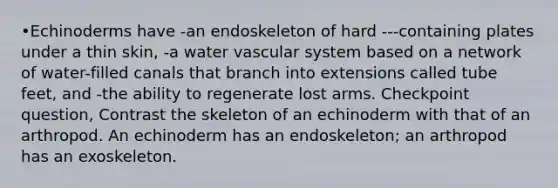 •Echinoderms have -an endoskeleton of hard ---containing plates under a thin skin, -a water vascular system based on a network of water-filled canals that branch into extensions called tube feet, and -the ability to regenerate lost arms. Checkpoint question, Contrast the skeleton of an echinoderm with that of an arthropod. An echinoderm has an endoskeleton; an arthropod has an exoskeleton.