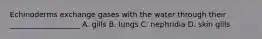 Echinoderms exchange gases with the water through their ___________________ A. gills B. lungs C. nephridia D. skin gills