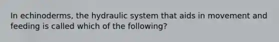 In echinoderms, the hydraulic system that aids in movement and feeding is called which of the following?