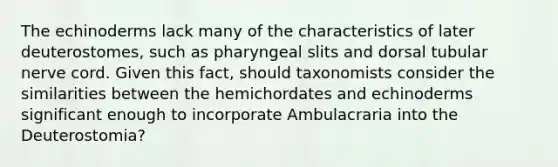 The echinoderms lack many of the characteristics of later deuterostomes, such as pharyngeal slits and dorsal tubular nerve cord. Given this fact, should taxonomists consider the similarities between the hemichordates and echinoderms significant enough to incorporate Ambulacraria into the Deuterostomia?